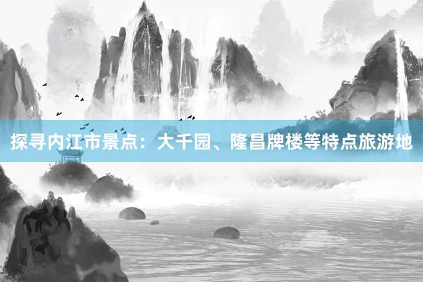 探寻内江市景点：大千园、隆昌牌楼等特点旅游地