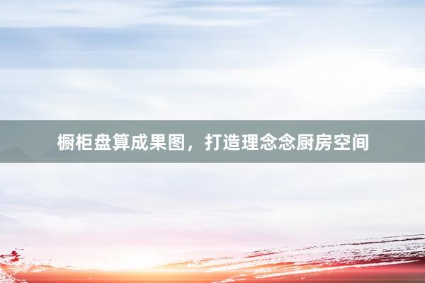 橱柜盘算成果图，打造理念念厨房空间