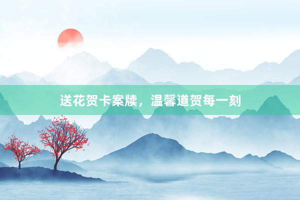 送花贺卡案牍，温馨道贺每一刻